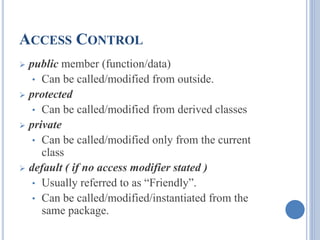ACCESS CONTROL 
 public member (function/data) 
• Can be called/modified from outside. 
 protected 
• Can be called/modified from derived classes 
 private 
• Can be called/modified only from the current 
class 
 default ( if no access modifier stated ) 
• Usually referred to as “Friendly”. 
• Can be called/modified/instantiated from the 
same package. 
 