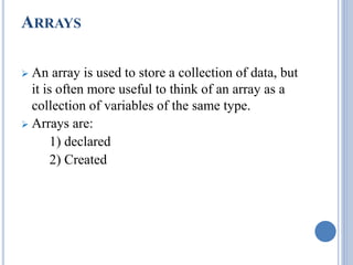 ARRAYS 
 An array is used to store a collection of data, but 
it is often more useful to think of an array as a 
collection of variables of the same type. 
 Arrays are: 
1) declared 
2) Created 
 