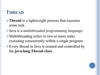 THREAD 
Thread is a lightweight process that executes 
some task. 
Java is a multithreaded programming language. 
Multithreading refers to two or more tasks 
executing concurrently within a single program. 
Every thread in Java is created and controlled by 
the java.lang.Thread class. 
 