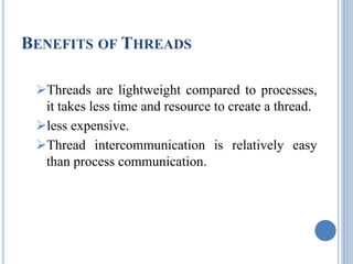 BENEFITS OF THREADS 
Threads are lightweight compared to processes, 
it takes less time and resource to create a thread. 
less expensive. 
Thread intercommunication is relatively easy 
than process communication. 
 