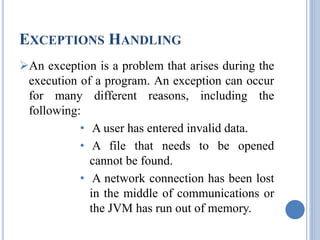 EXCEPTIONS HANDLING 
An exception is a problem that arises during the 
execution of a program. An exception can occur 
for many different reasons, including the 
following: 
• A user has entered invalid data. 
• A file that needs to be opened 
cannot be found. 
• A network connection has been lost 
in the middle of communications or 
the JVM has run out of memory. 
 