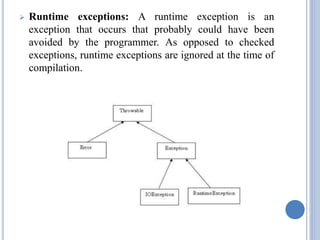  Runtime exceptions: A runtime exception is an 
exception that occurs that probably could have been 
avoided by the programmer. As opposed to checked 
exceptions, runtime exceptions are ignored at the time of 
compilation. 
 