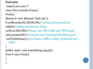 Example: 
import java.awt.*; 
class First extends Frame{ 
First(){ 
Button b=new Button("click me"); 
b.setBounds(30,100,80,30);// setting button position 
add(b);//adding button into frame 
setSize(300,300);//frame size 300 width and 300 height 
setLayout(null);//no layout now bydefault BorderLayout 
setVisible(true);//now frame willbe visible, bydefault not v 
isible 
} 
public static void main(String args[]){ 
First f=new First(); 
} 
} 
 
