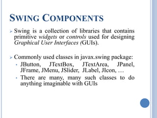 SWING COMPONENTS 
 Swing is a collection of libraries that contains 
primitive widgets or controls used for designing 
Graphical User Interfaces (GUIs). 
 Commonly used classes in javax.swing package: 
• JButton, JTextBox, JTextArea, JPanel, 
JFrame, JMenu, JSlider, JLabel, JIcon, … 
• There are many, many such classes to do 
anything imaginable with GUIs 
 