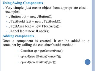 Using Swing Components 
 Very simple, just create object from appropriate class – 
examples: 
• JButton but = new JButton(); 
• JTextField text = new JTextField(); 
• JTextArea text = new JTextArea(); 
• JLabel lab = new JLabel(); 
Adding components 
Once a component is created, it can be added to a 
container by calling the container’s add method: 
• Container cp = getContentPane(); 
• cp.add(new JButton(“cancel”)); 
• cp.add(new JButton(“go”)); 
 