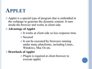 APPLET 
Applet is a special type of program that is embedded in 
the webpage to generate the dynamic content. It runs 
inside the browser and works at client side. 
Advantage of Applet 
 It works at client side so less response time. 
Secured 
 It can be executed by browsers running 
under many plateforms, including Linux, 
Windows, Mac Os etc. 
Drawback of Applet 
 Plugin is required at client browser to 
execute applet. 
 