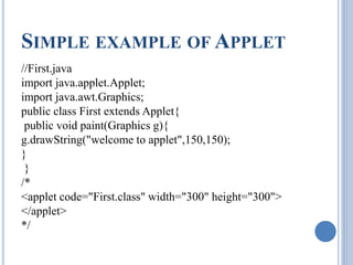 SIMPLE EXAMPLE OFAPPLET 
//First.java 
import java.applet.Applet; 
import java.awt.Graphics; 
public class First extends Applet{ 
public void paint(Graphics g){ 
g.drawString("welcome to applet",150,150); 
} 
} 
/* 
<applet code="First.class" width="300" height="300"> 
</applet> 
*/ 
 