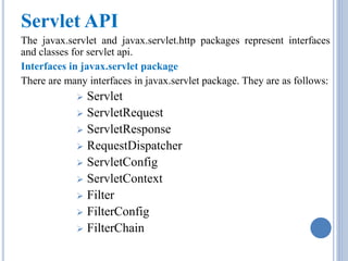 Servlet API 
The javax.servlet and javax.servlet.http packages represent interfaces 
and classes for servlet api. 
Interfaces in javax.servlet package 
There are many interfaces in javax.servlet package. They are as follows: 
 Servlet 
 ServletRequest 
 ServletResponse 
 RequestDispatcher 
 ServletConfig 
 ServletContext 
 Filter 
 FilterConfig 
 FilterChain 
 