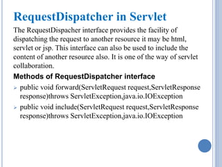 RequestDispatcher in Servlet 
The RequestDispacher interface provides the facility of 
dispatching the request to another resource it may be html, 
servlet or jsp. This interface can also be used to include the 
content of another resource also. It is one of the way of servlet 
collaboration. 
Methods of RequestDispatcher interface 
 public void forward(ServletRequest request,ServletResponse 
response)throws ServletException,java.io.IOException 
 public void include(ServletRequest request,ServletResponse 
response)throws ServletException,java.io.IOException 
 