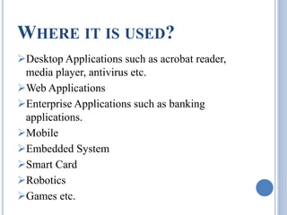 WHERE IT IS USED? 
Desktop Applications such as acrobat reader, 
media player, antivirus etc. 
Web Applications 
Enterprise Applications such as banking 
applications. 
Mobile 
Embedded System 
Smart Card 
Robotics 
Games etc. 
 