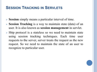SESSION TRACKING IN SERVLETS 
 Session simply means a particular interval of time. 
 Session Tracking is a way to maintain state (data) of an 
user. It is also known as session management in servlet. 
 Http protocol is a stateless so we need to maintain state 
using session tracking techniques. Each time user 
requests to the server, server treats the request as the new 
request. So we need to maintain the state of an user to 
recognize to particular user. 
 
