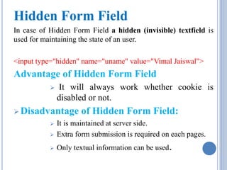 Hidden Form Field 
In case of Hidden Form Field a hidden (invisible) textfield is 
used for maintaining the state of an user. 
<input type="hidden" name="uname" value="Vimal Jaiswal"> 
Advantage of Hidden Form Field 
 It will always work whether cookie is 
disabled or not. 
Disadvantage of Hidden Form Field: 
 It is maintained at server side. 
 Extra form submission is required on each pages. 
 Only textual information can be used. 
 