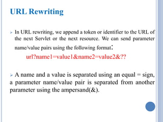 URL Rewriting 
 In URL rewriting, we append a token or identifier to the URL of 
the next Servlet or the next resource. We can send parameter 
name/value pairs using the following format: 
url?name1=value1&name2=value2&?? 
 A name and a value is separated using an equal = sign, 
a parameter name/value pair is separated from another 
parameter using the ampersand(&). 
 