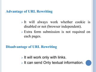 Advantage of URL Rewriting 
 It will always work whether cookie is 
disabled or not (browser independent). 
 Extra form submission is not required on 
each pages. 
Disadvantage of URL Rewriting 
 It will work only with links. 
 It can send Only textual information. 
 