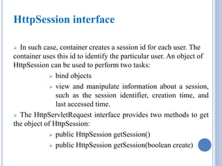 HttpSession interface 
 In such case, container creates a session id for each user. The 
container uses this id to identify the particular user. An object of 
HttpSession can be used to perform two tasks: 
 bind objects 
 view and manipulate information about a session, 
such as the session identifier, creation time, and 
last accessed time. 
 The HttpServletRequest interface provides two methods to get 
the object of HttpSession: 
 public HttpSession getSession() 
 public HttpSession getSession(boolean create) 
 