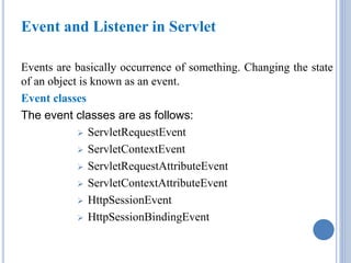 Event and Listener in Servlet 
Events are basically occurrence of something. Changing the state 
of an object is known as an event. 
Event classes 
The event classes are as follows: 
 ServletRequestEvent 
 ServletContextEvent 
 ServletRequestAttributeEvent 
 ServletContextAttributeEvent 
 HttpSessionEvent 
 HttpSessionBindingEvent 
 