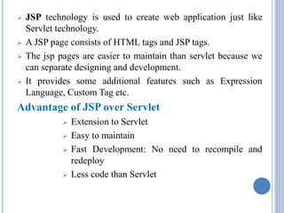  JSP technology is used to create web application just like 
Servlet technology. 
 A JSP page consists of HTML tags and JSP tags. 
 The jsp pages are easier to maintain than servlet because we 
can separate designing and development. 
 It provides some additional features such as Expression 
Language, Custom Tag etc. 
Advantage of JSP over Servlet 
 Extension to Servlet 
 Easy to maintain 
 Fast Development: No need to recompile and 
redeploy 
 Less code than Servlet 
 