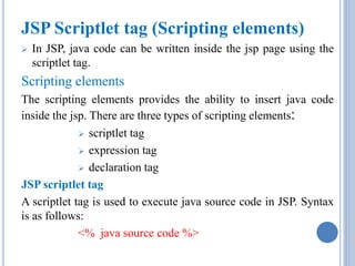 JSP Scriptlet tag (Scripting elements) 
 In JSP, java code can be written inside the jsp page using the 
scriptlet tag. 
Scripting elements 
The scripting elements provides the ability to insert java code 
inside the jsp. There are three types of scripting elements: 
 scriptlet tag 
 expression tag 
 declaration tag 
JSP scriptlet tag 
A scriptlet tag is used to execute java source code in JSP. Syntax 
is as follows: 
<% java source code %> 
 