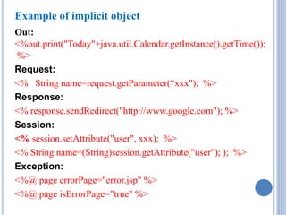 Example of implicit object 
Out: 
<%out.print("Today"+java.util.Calendar.getInstance().getTime()); 
%> 
Request: 
<% String name=request.getParameter(“xxx"); %> 
Response: 
<% response.sendRedirect("http://www.google.com"); %> 
Session: 
<% session.setAttribute("user", xxx); %> 
<% String name=(String)session.getAttribute("user"); ); %> 
Exception: 
<%@ page errorPage="error.jsp" %> 
<%@ page isErrorPage="true" %> 
 
