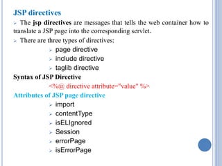JSP directives 
 The jsp directives are messages that tells the web container how to 
translate a JSP page into the corresponding servlet. 
 There are three types of directives: 
 page directive 
 include directive 
 taglib directive 
Syntax of JSP Directive 
<%@ directive attribute="value" %> 
Attributes of JSP page directive 
 import 
 contentType 
 isELIgnored 
 Session 
 errorPage 
 isErrorPage 
 