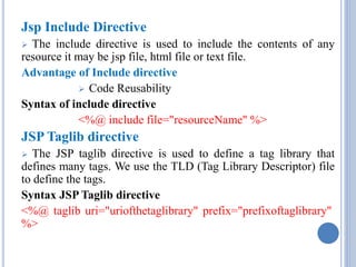Jsp Include Directive 
 The include directive is used to include the contents of any 
resource it may be jsp file, html file or text file. 
Advantage of Include directive 
 Code Reusability 
Syntax of include directive 
<%@ include file="resourceName" %> 
JSP Taglib directive 
 The JSP taglib directive is used to define a tag library that 
defines many tags. We use the TLD (Tag Library Descriptor) file 
to define the tags. 
Syntax JSP Taglib directive 
<%@ taglib uri="uriofthetaglibrary" prefix="prefixoftaglibrary" 
%> 
 