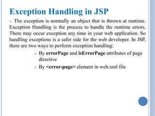 Exception Handling in JSP 
 The exception is normally an object that is thrown at runtime. 
Exception Handling is the process to handle the runtime errors. 
There may occur exception any time in your web application. So 
handling exceptions is a safer side for the web developer. In JSP, 
there are two ways to perform exception handling: 
 By errorPage and isErrorPage attributes of page 
directive 
 By <error-page> element in web.xml file 
 