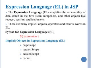Expression Language (EL) in JSP 
 The Expression Language (EL) simplifies the accessibility of 
data stored in the Java Bean component, and other objects like 
request, session, application etc. 
 There are many implicit objects, operators and reserve words in 
EL. 
Syntax for Expression Language (EL) 
${ expression } 
Implicit Objects in Expression Language (EL) 
 pageScope 
 requestScope 
 sessionScope 
 param 
 