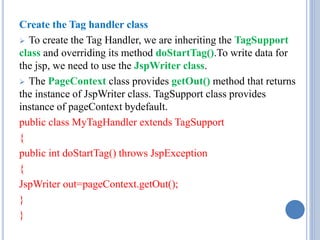 Create the Tag handler class 
 To create the Tag Handler, we are inheriting the TagSupport 
class and overriding its method doStartTag().To write data for 
the jsp, we need to use the JspWriter class. 
 The PageContext class provides getOut() method that returns 
the instance of JspWriter class. TagSupport class provides 
instance of pageContext bydefault. 
public class MyTagHandler extends TagSupport 
{ 
public int doStartTag() throws JspException 
{ 
JspWriter out=pageContext.getOut(); 
} 
} 
 
