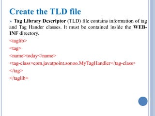 Create the TLD file 
 Tag Library Descriptor (TLD) file contains information of tag 
and Tag Hander classes. It must be contained inside the WEB-INF 
directory. 
<taglib> 
<tag> 
<name>today</name> 
<tag-class>com.javatpoint.sonoo.MyTagHandler</tag-class> 
</tag> 
</taglib> 
 