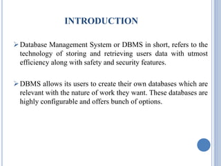 INTRODUCTION 
Database Management System or DBMS in short, refers to the 
technology of storing and retrieving users data with utmost 
efficiency along with safety and security features. 
DBMS allows its users to create their own databases which are 
relevant with the nature of work they want. These databases are 
highly configurable and offers bunch of options. 
 
