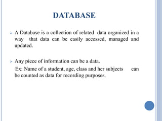 DATABASE 
 A Database is a collection of related data organized in a 
way that data can be easily accessed, managed and 
updated. 
 Any piece of information can be a data. 
Ex: Name of a student, age, class and her subjects can 
be counted as data for recording purposes. 
 