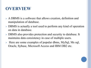 OVERVIEW 
 A DBMS is a software that allows creation, definition and 
manipulation of database. 
 DBMS is actually a tool used to perform any kind of operation 
on data in database. 
 DBMS also provides protection and security to database. It 
maintains data consistency in case of multiple users. 
 Here are some examples of popular dbms, MySql, Ms sql, 
Oracle, Sybase, Microsoft Access and IBM DB2 etc. 
 