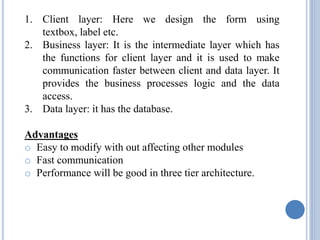 1. Client layer: Here we design the form using 
textbox, label etc. 
2. Business layer: It is the intermediate layer which has 
the functions for client layer and it is used to make 
communication faster between client and data layer. It 
provides the business processes logic and the data 
access. 
3. Data layer: it has the database. 
Advantages 
o Easy to modify with out affecting other modules 
o Fast communication 
o Performance will be good in three tier architecture. 
 