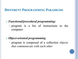DIFFERENT PROGRAMMING PARADIGMS 
 Functional/procedural programming: 
• program is a list of instructions to the 
computer 
 Object-oriented programming 
• program is composed of a collection objects 
that communicate with each other 
 