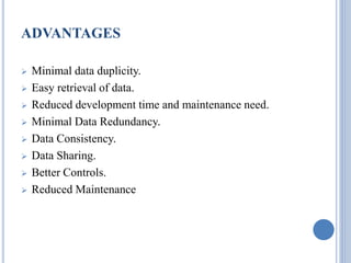 ADVANTAGES 
 Minimal data duplicity. 
 Easy retrieval of data. 
 Reduced development time and maintenance need. 
 Minimal Data Redundancy. 
 Data Consistency. 
 Data Sharing. 
 Better Controls. 
 Reduced Maintenance 
 