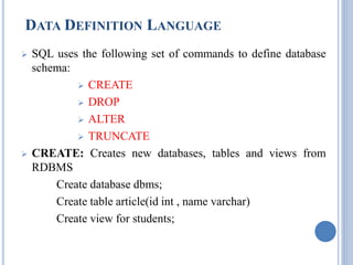 DATA DEFINITION LANGUAGE 
 SQL uses the following set of commands to define database 
schema: 
 CREATE 
 DROP 
 ALTER 
 TRUNCATE 
 CREATE: Creates new databases, tables and views from 
RDBMS 
Create database dbms; 
Create table article(id int , name varchar) 
Create view for students; 
 