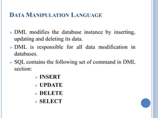 DATAMANIPULATION LANGUAGE 
 DML modifies the database instance by inserting, 
updating and deleting its data. 
 DML is responsible for all data modification in 
databases. 
 SQL contains the following set of command in DML 
section: 
 INSERT 
 UPDATE 
 DELETE 
 SELECT 
 