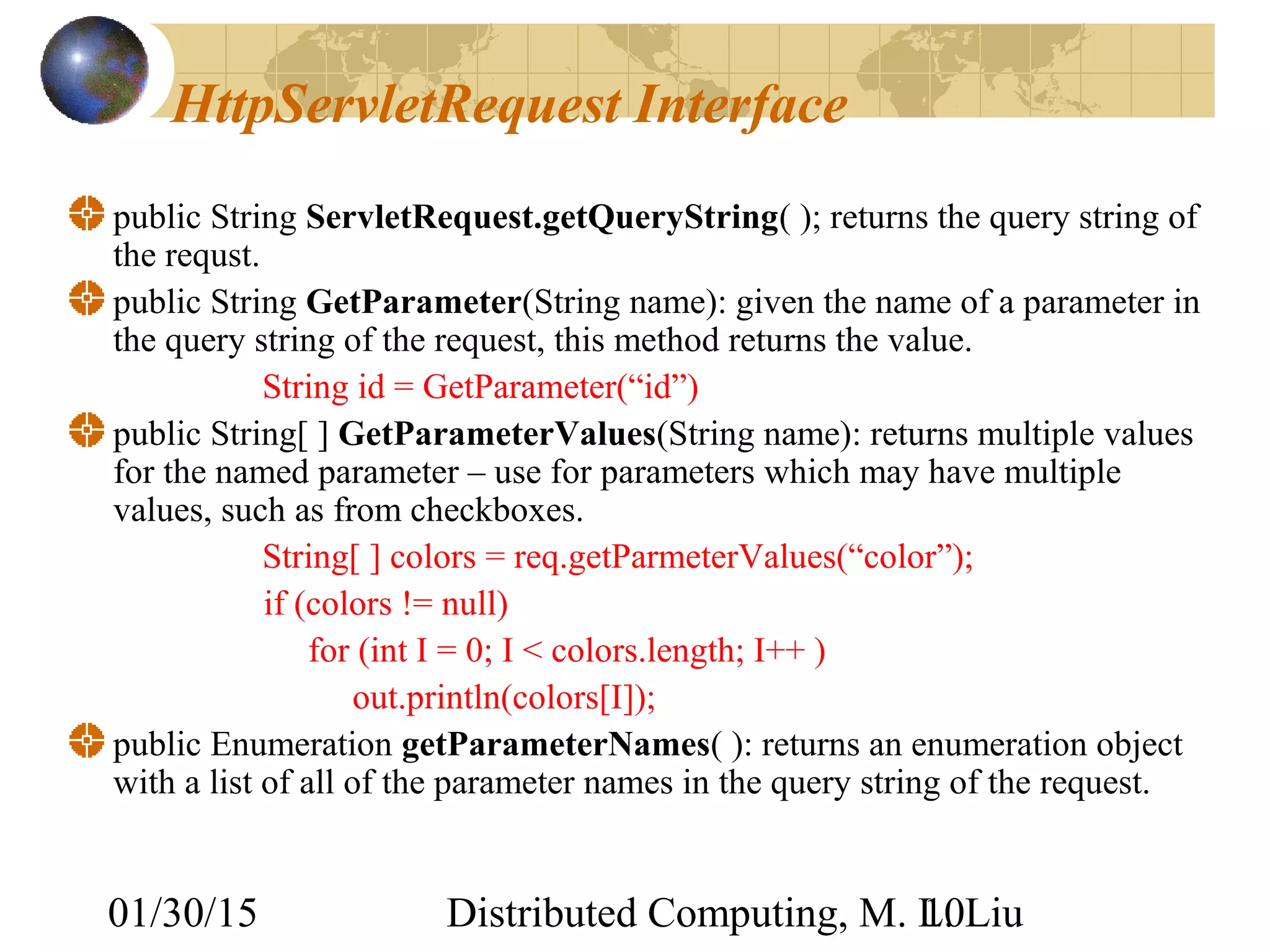 01/30/15 Distributed Computing, M. L. Liu10
HttpServletRequest Interface
public String ServletRequest.getQueryString( ); returns the query string of
the requst.
public String GetParameter(String name): given the name of a parameter in
the query string of the request, this method returns the value.
String id = GetParameter(“id”)
public String[ ] GetParameterValues(String name): returns multiple values
for the named parameter – use for parameters which may have multiple
values, such as from checkboxes.
String[ ] colors = req.getParmeterValues(“color”);
if (colors != null)
for (int I = 0; I < colors.length; I++ )
out.println(colors[I]);
public Enumeration getParameterNames( ): returns an enumeration object
with a list of all of the parameter names in the query string of the request.
 