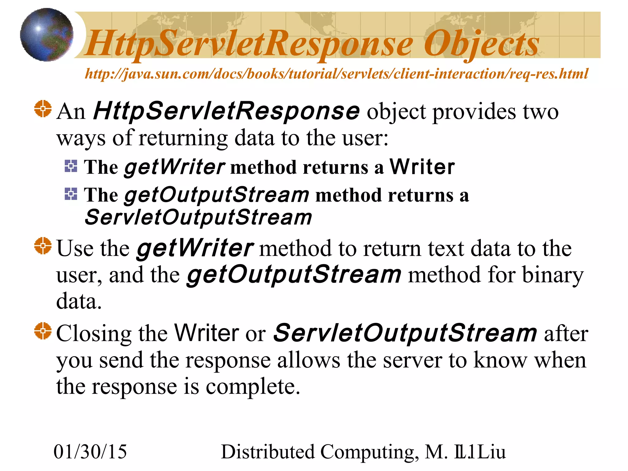 01/30/15 Distributed Computing, M. L. Liu11
HttpServletResponse Objects
http://java.sun.com/docs/books/tutorial/servlets/client-interaction/req-res.html
An HttpServletResponse object provides two
ways of returning data to the user:
The getWriter method returns a Writer
The getOutputStream method returns a
ServletOutputStream
Use the getWriter method to return text data to the
user, and the getOutputStream method for binary
data.
Closing the Writer or ServletOutputStream after
you send the response allows the server to know when
the response is complete.
 