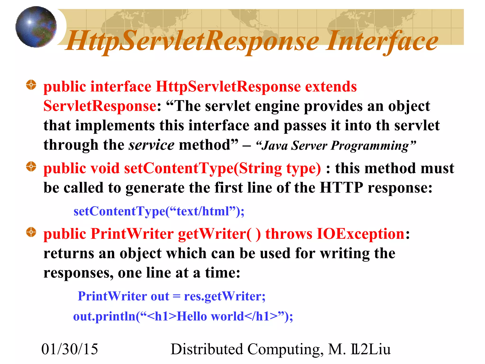 01/30/15 Distributed Computing, M. L. Liu12
HttpServletResponse Interface
public interface HttpServletResponse extends
ServletResponse: “The servlet engine provides an object
that implements this interface and passes it into th servlet
through the service method” – “Java Server Programming”
public void setContentType(String type) : this method must
be called to generate the first line of the HTTP response:
setContentType(“text/html”);
public PrintWriter getWriter( ) throws IOException:
returns an object which can be used for writing the
responses, one line at a time:
PrintWriter out = res.getWriter;
out.println(“<h1>Hello world</h1>”);
 