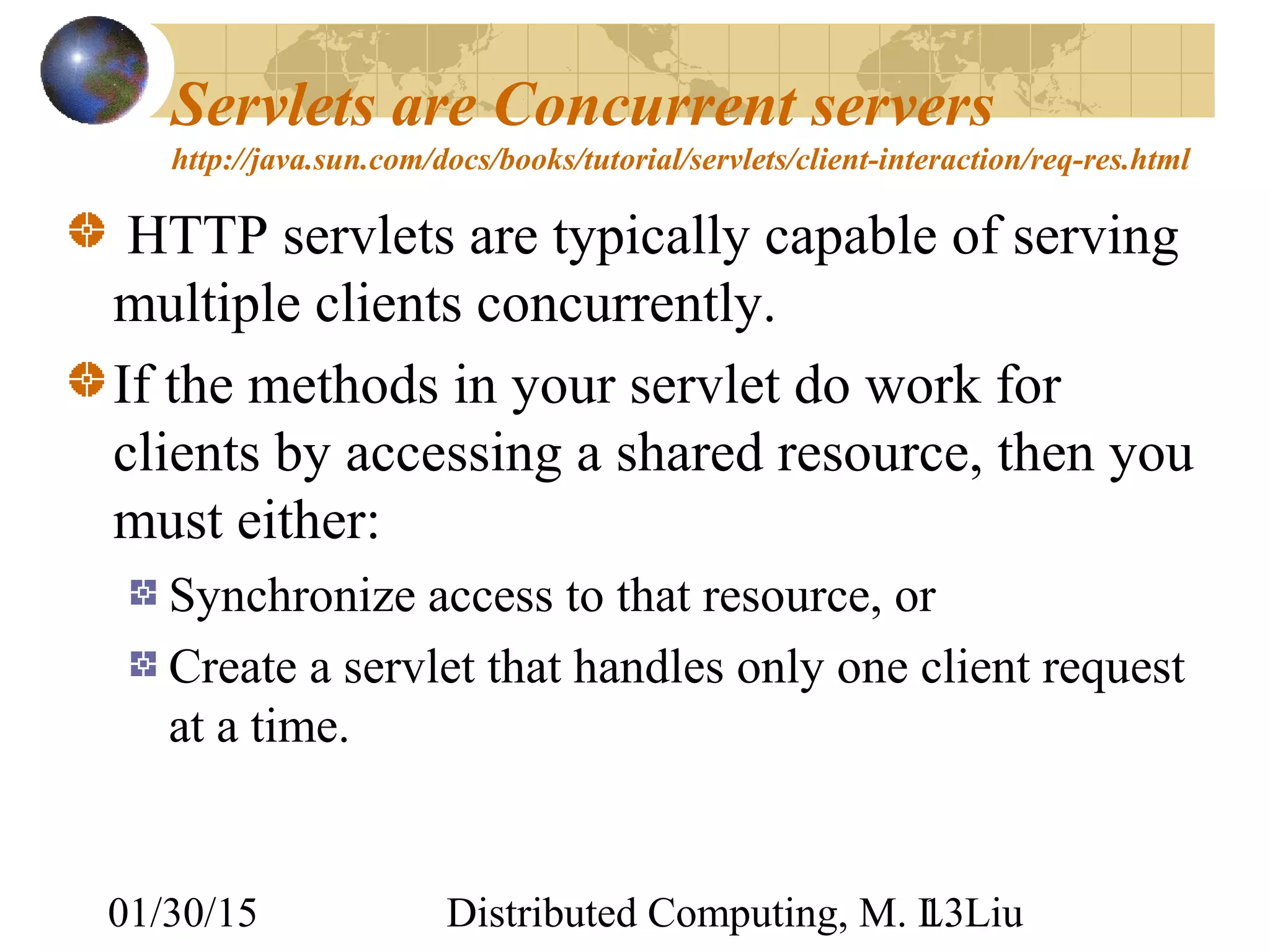 01/30/15 Distributed Computing, M. L. Liu13
Servlets are Concurrent servers
http://java.sun.com/docs/books/tutorial/servlets/client-interaction/req-res.html
HTTP servlets are typically capable of serving
multiple clients concurrently.
If the methods in your servlet do work for
clients by accessing a shared resource, then you
must either:
Synchronize access to that resource, or
Create a servlet that handles only one client request
at a time.
 