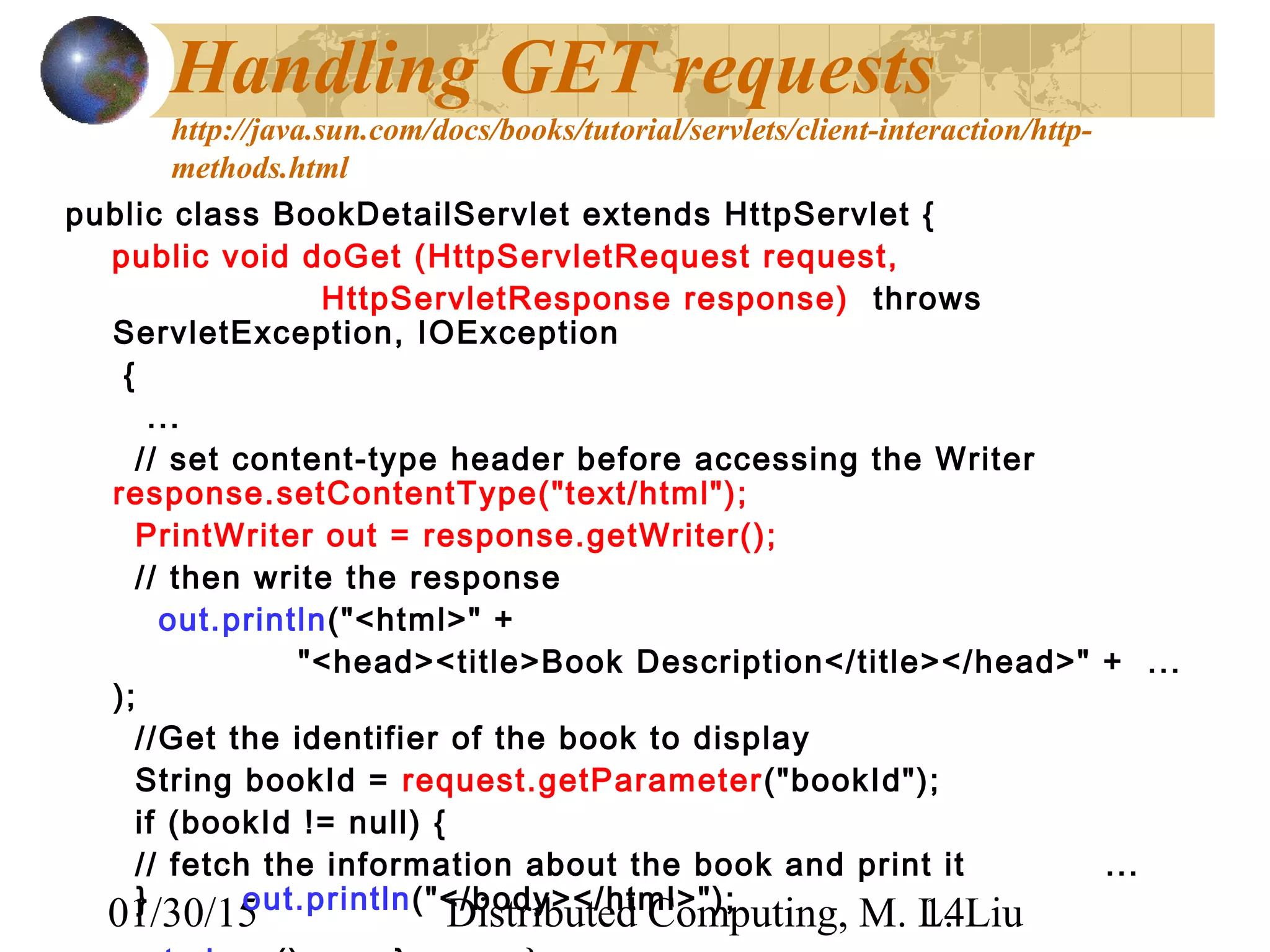 01/30/15 Distributed Computing, M. L. Liu14
Handling GET requests
http://java.sun.com/docs/books/tutorial/servlets/client-interaction/http-
methods.html
public class BookDetailServlet extends HttpServlet {
public void doGet (HttpServletRequest request,
HttpServletResponse response) throws
ServletException, IOException
{
...
// set content-type header before accessing the Writer
response.setContentType("text/html");
PrintWriter out = response.getWriter(); 
// then write the response
out.println("<html>" +
"<head><title>Book Description</title></head>" + ...
); 
//Get the identifier of the book to display
String bookId = request.getParameter("bookId");
if (bookId != null) {
// fetch the information about the book and print it ...
} out.println("</body></html>");
 