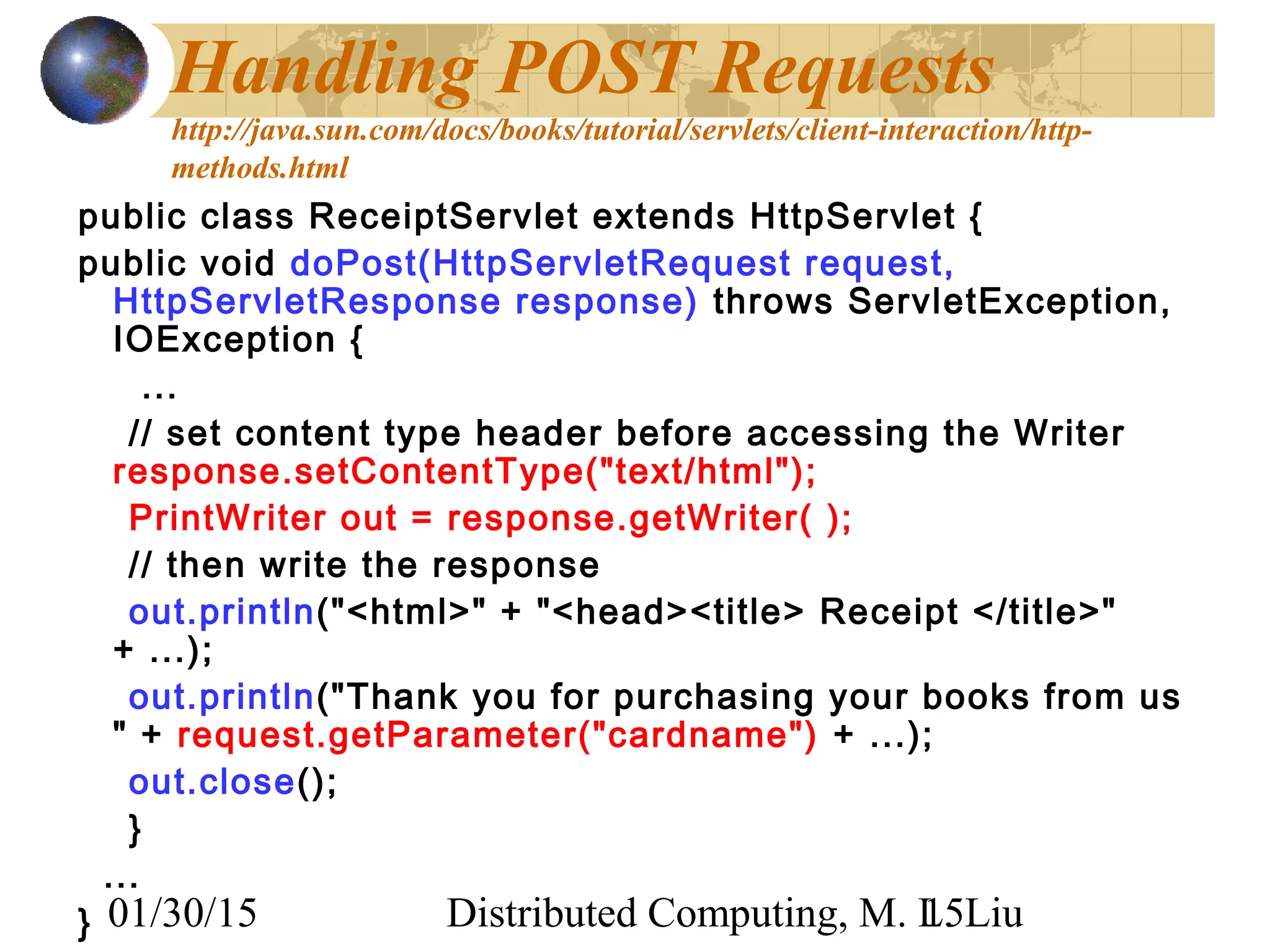 01/30/15 Distributed Computing, M. L. Liu15
Handling POST Requests
http://java.sun.com/docs/books/tutorial/servlets/client-interaction/http-
methods.html
public class ReceiptServlet extends HttpServlet {
public void doPost(HttpServletRequest request,
HttpServletResponse response) throws ServletException,
IOException {
...
// set content type header before accessing the Writer
response.setContentType("text/html");
PrintWriter out = response.getWriter( );
// then write the response
out.println("<html>" + "<head><title> Receipt </title>"
+ ...);
out.println("Thank you for purchasing your books from us
" + request.getParameter("cardname") + ...);
out.close();
}
...
}
 