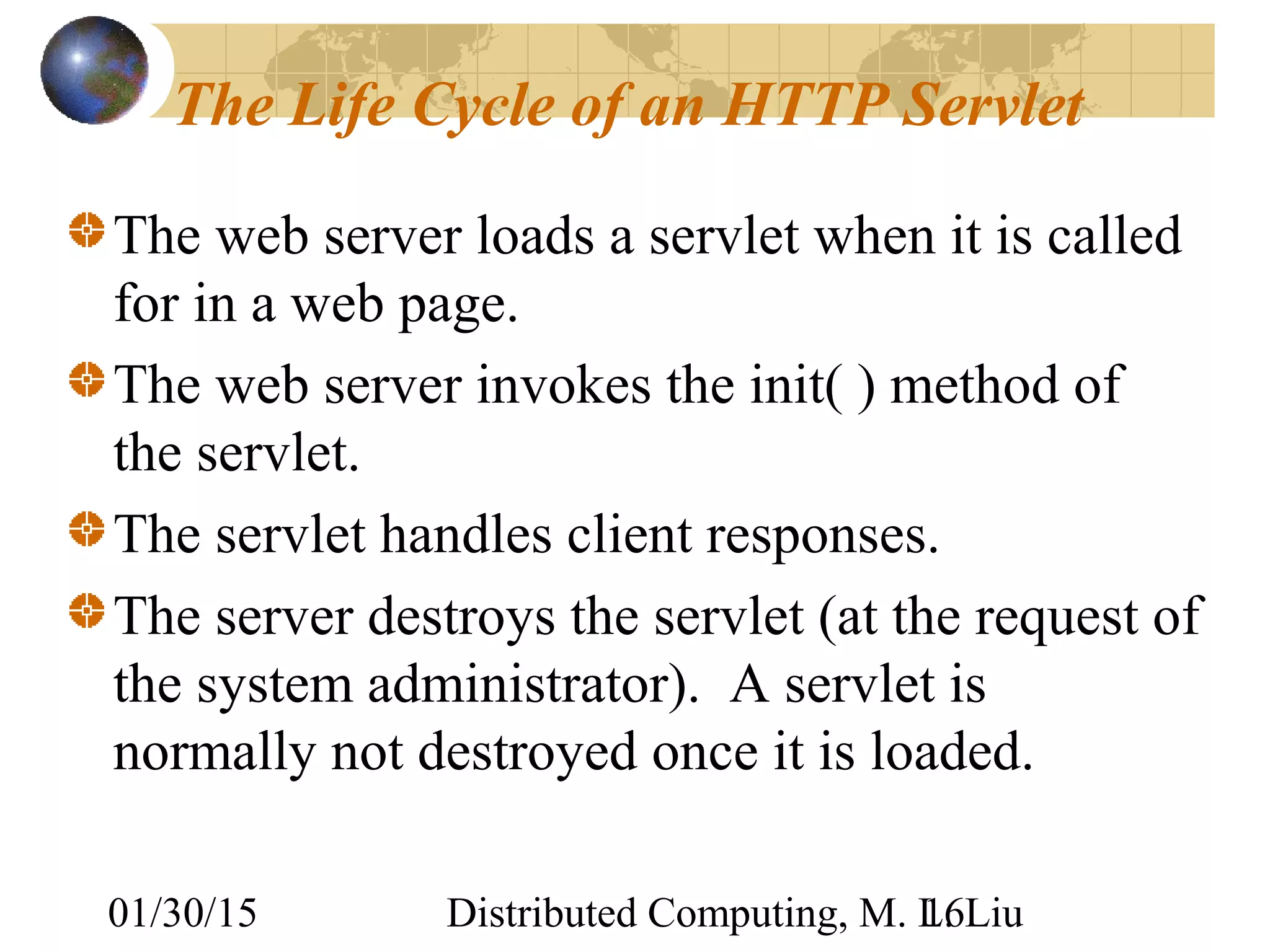 01/30/15 Distributed Computing, M. L. Liu16
The Life Cycle of an HTTP Servlet
The web server loads a servlet when it is called
for in a web page.
The web server invokes the init( ) method of
the servlet.
The servlet handles client responses.
The server destroys the servlet (at the request of
the system administrator). A servlet is
normally not destroyed once it is loaded.
 