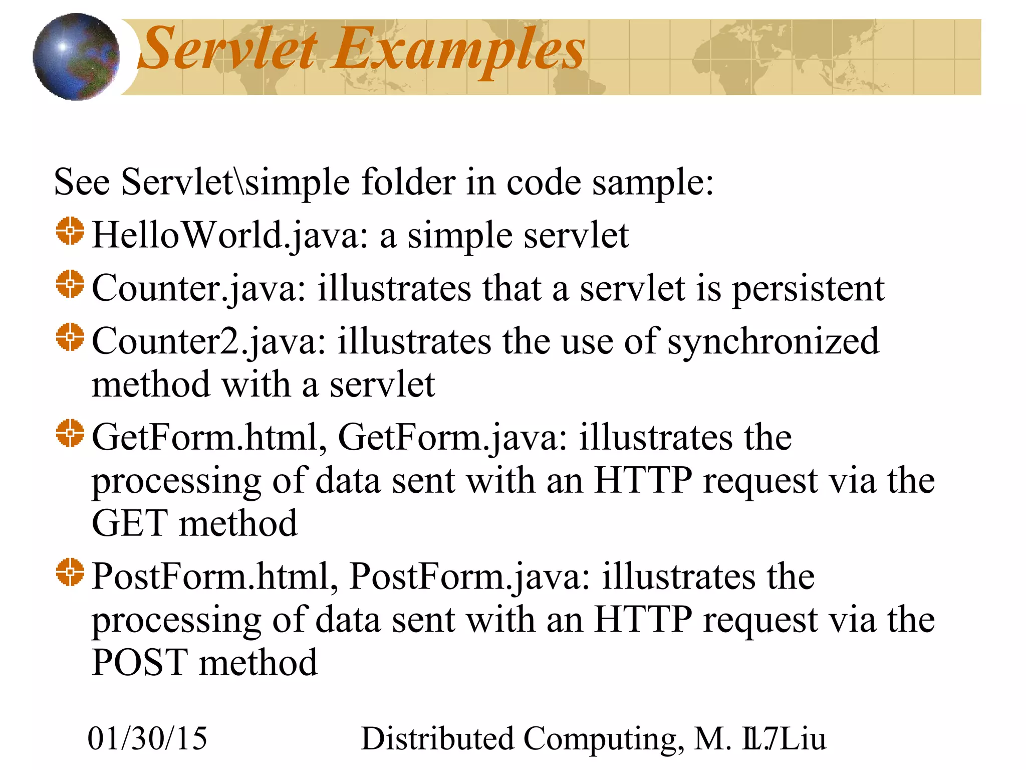 01/30/15 Distributed Computing, M. L. Liu17
Servlet Examples
See Servletsimple folder in code sample:
HelloWorld.java: a simple servlet
Counter.java: illustrates that a servlet is persistent
Counter2.java: illustrates the use of synchronized
method with a servlet
GetForm.html, GetForm.java: illustrates the
processing of data sent with an HTTP request via the
GET method
PostForm.html, PostForm.java: illustrates the
processing of data sent with an HTTP request via the
POST method
 