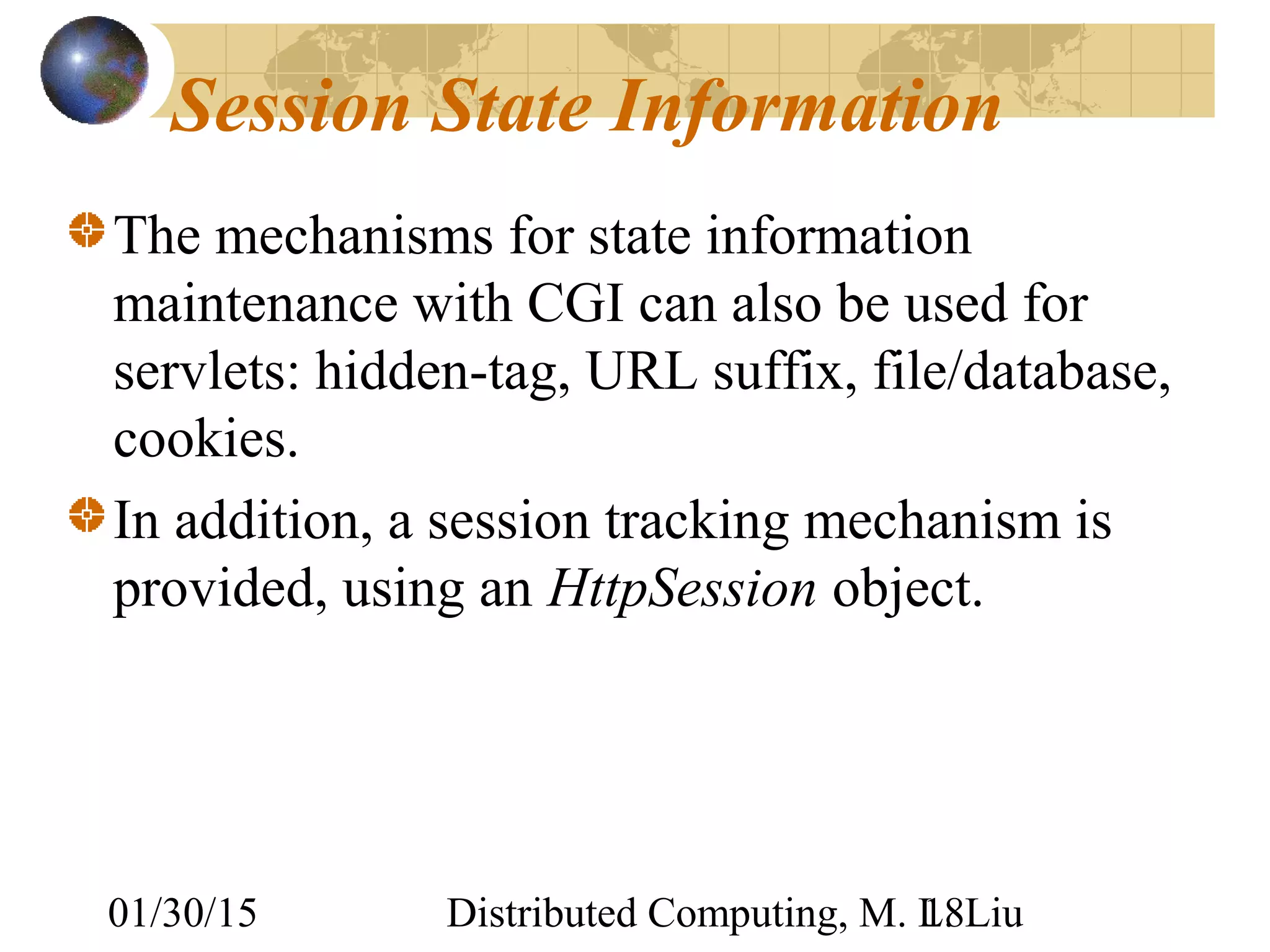 01/30/15 Distributed Computing, M. L. Liu18
Session State Information
The mechanisms for state information
maintenance with CGI can also be used for
servlets: hidden-tag, URL suffix, file/database,
cookies.
In addition, a session tracking mechanism is
provided, using an HttpSession object.
 