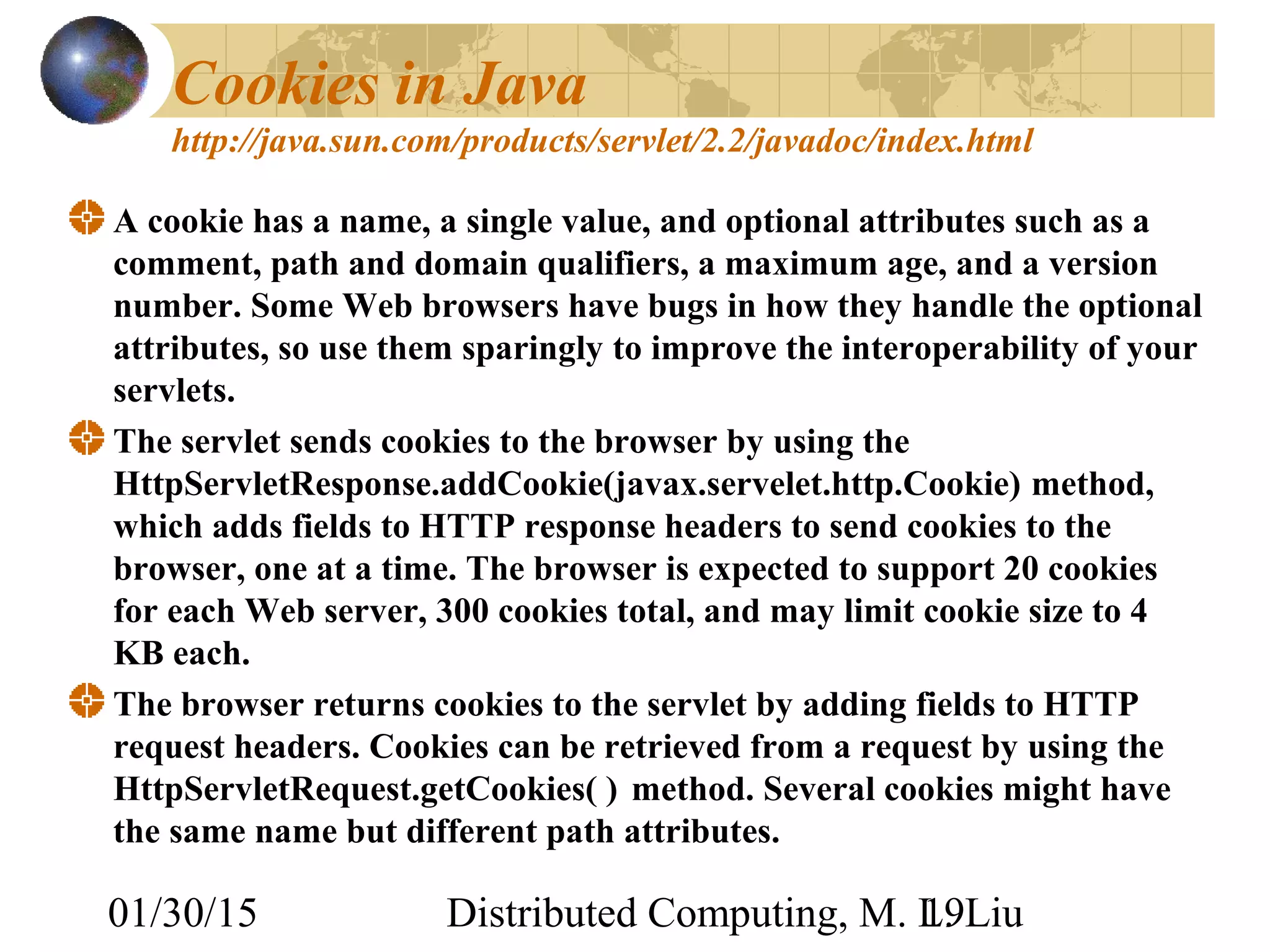 01/30/15 Distributed Computing, M. L. Liu19
Cookies in Java
http://java.sun.com/products/servlet/2.2/javadoc/index.html
A cookie has a name, a single value, and optional attributes such as a
comment, path and domain qualifiers, a maximum age, and a version
number. Some Web browsers have bugs in how they handle the optional
attributes, so use them sparingly to improve the interoperability of your
servlets.
The servlet sends cookies to the browser by using the
HttpServletResponse.addCookie(javax.servelet.http.Cookie) method,
which adds fields to HTTP response headers to send cookies to the
browser, one at a time. The browser is expected to support 20 cookies
for each Web server, 300 cookies total, and may limit cookie size to 4
KB each.
The browser returns cookies to the servlet by adding fields to HTTP
request headers. Cookies can be retrieved from a request by using the
HttpServletRequest.getCookies( ) method. Several cookies might have
the same name but different path attributes.
 