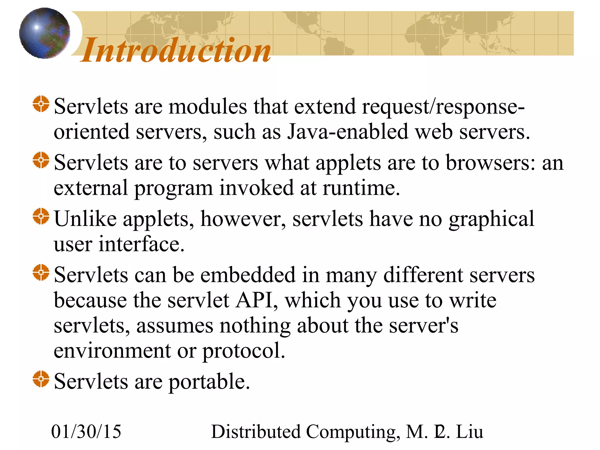 01/30/15 Distributed Computing, M. L. Liu2
Introduction
Servlets are modules that extend request/response-
oriented servers, such as Java-enabled web servers.
Servlets are to servers what applets are to browsers: an
external program invoked at runtime.
Unlike applets, however, servlets have no graphical
user interface.
Servlets can be embedded in many different servers
because the servlet API, which you use to write
servlets, assumes nothing about the server's
environment or protocol.
Servlets are portable.
 