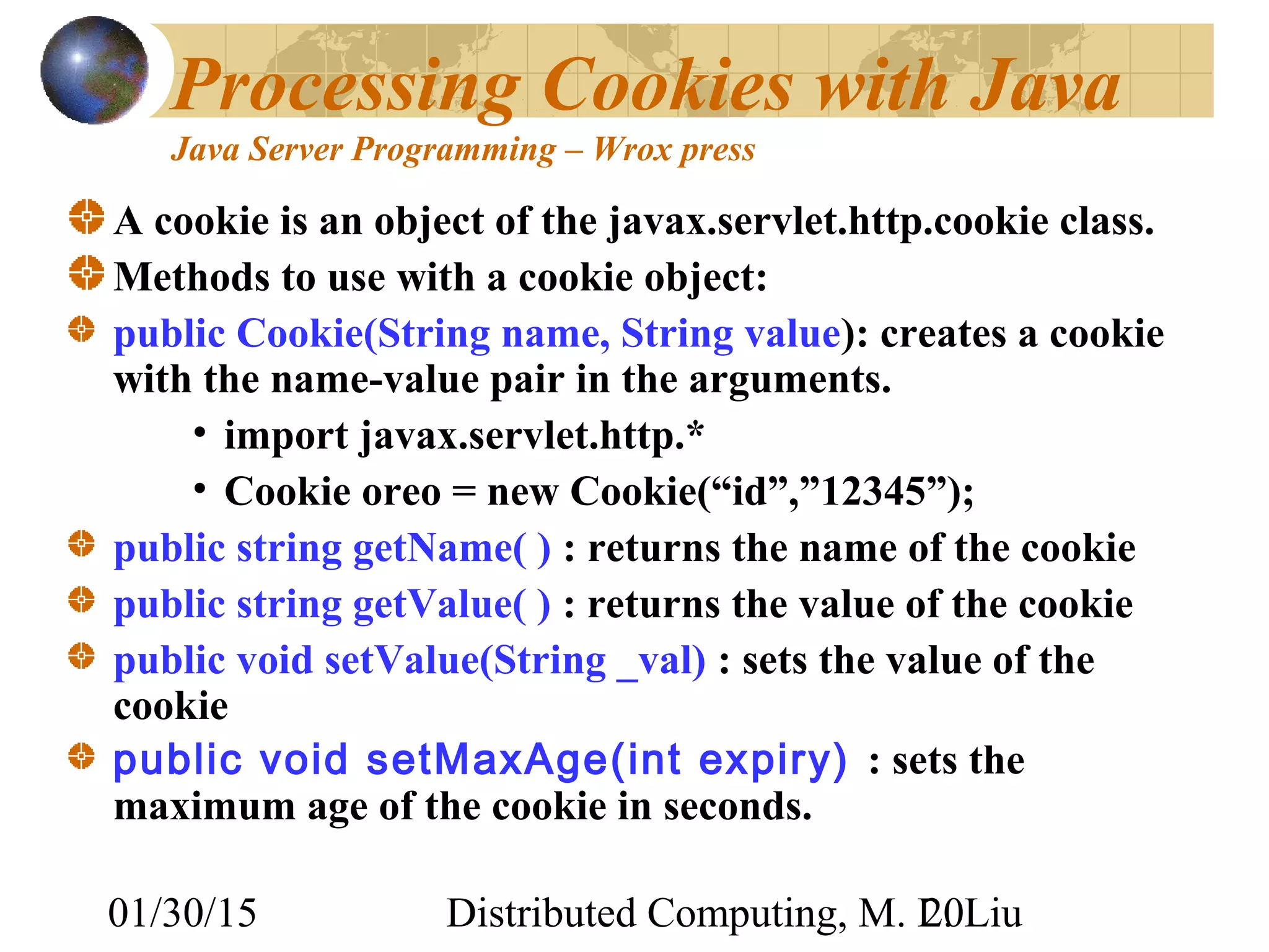 01/30/15 Distributed Computing, M. L. Liu20
Processing Cookies with Java
Java Server Programming – Wrox press
A cookie is an object of the javax.servlet.http.cookie class.
Methods to use with a cookie object:
public Cookie(String name, String value): creates a cookie
with the name-value pair in the arguments.
• import javax.servlet.http.*
• Cookie oreo = new Cookie(“id”,”12345”);
public string getName( ) : returns the name of the cookie
public string getValue( ) : returns the value of the cookie
public void setValue(String _val) : sets the value of the
cookie
public void setMaxAge(int expiry) : sets the
maximum age of the cookie in seconds.
 