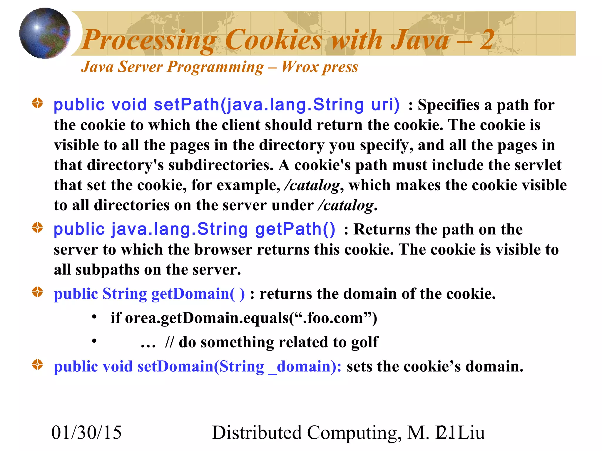 01/30/15 Distributed Computing, M. L. Liu21
Processing Cookies with Java – 2
Java Server Programming – Wrox press
public void setPath(java.lang.String uri) : Specifies a path for
the cookie to which the client should return the cookie. The cookie is
visible to all the pages in the directory you specify, and all the pages in
that directory's subdirectories. A cookie's path must include the servlet
that set the cookie, for example, /catalog, which makes the cookie visible
to all directories on the server under /catalog.
public java.lang.String getPath() : Returns the path on the
server to which the browser returns this cookie. The cookie is visible to
all subpaths on the server.
public String getDomain( ) : returns the domain of the cookie.
• if orea.getDomain.equals(“.foo.com”)
• … // do something related to golf
public void setDomain(String _domain): sets the cookie’s domain.
 